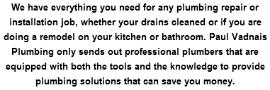 We have everything you need for any plumbing repair or installation job, whether your drains cleaned or if you are doing a remodel on your kitchen or bathroom. Paul Vadnais Plumbing only sends out professional plumbers that are equipped with both the tools and the knowledge to provide plumbing solutions that can save you money.